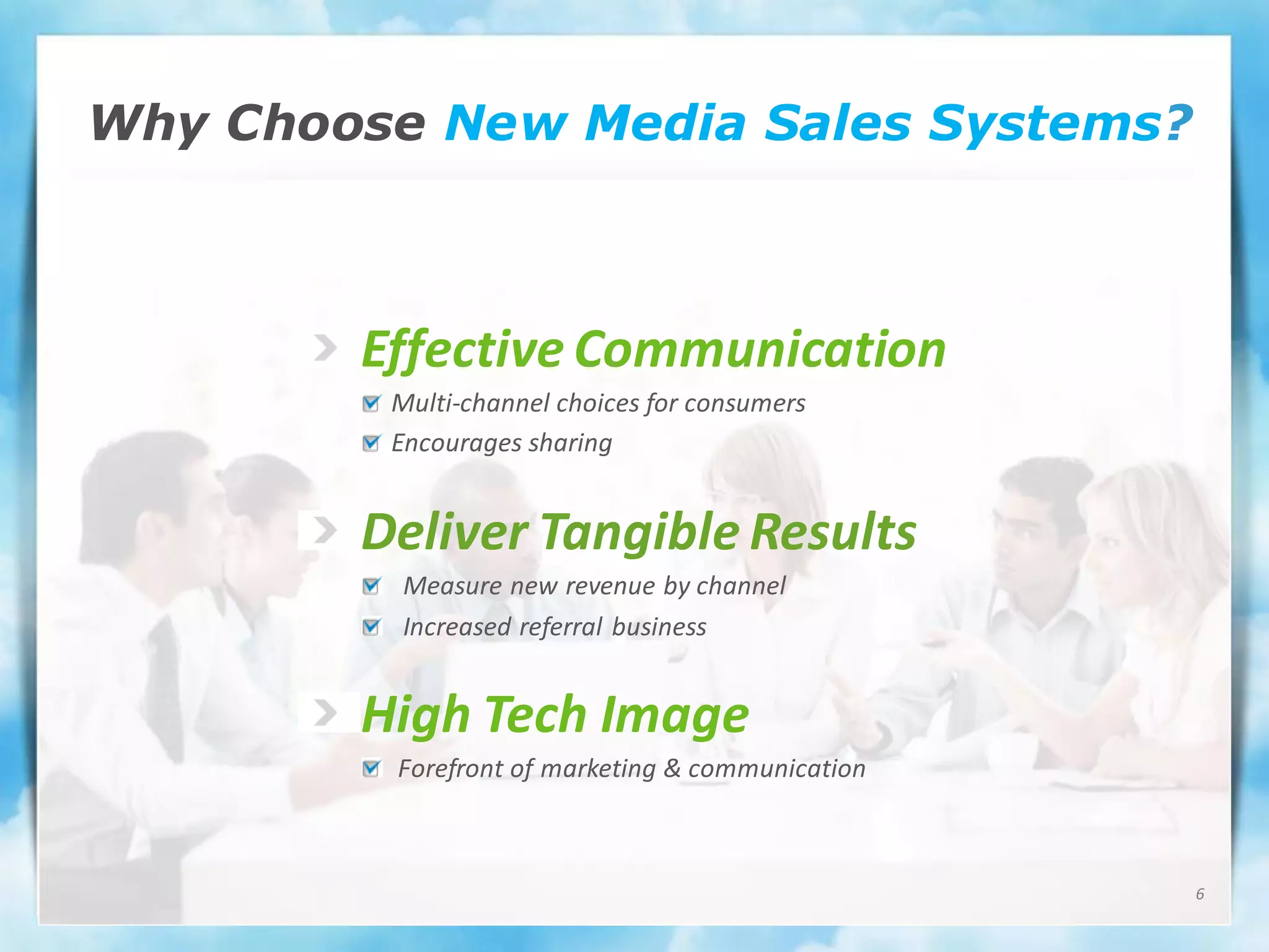 Why Choose New Media Sales Systems?



        Effective Communication
         Multi-channel choices for consumers
         Encourages sharing


        Deliver Tangible Results
          Measure new revenue by channel
          Increased referral business


        High Tech Image
         Forefront of marketing & communication



                                                  6
 