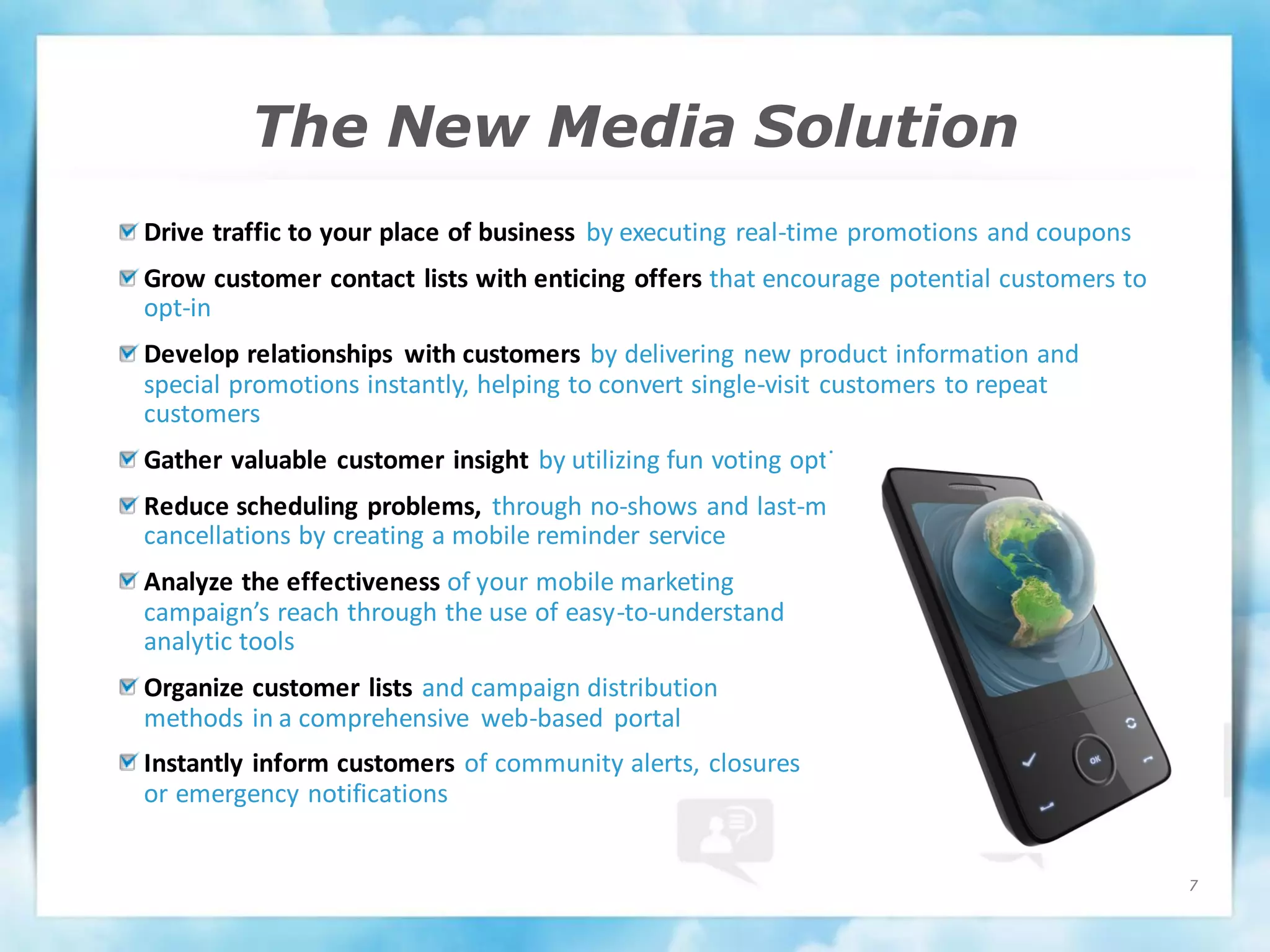 The New Media Solution
Drive traffic to your place of business by executing real-time promotions and coupons
Grow customer contact lists with enticing offers that encourage potential customers to
opt-in
Develop relationships with customers by delivering new product information and
special promotions instantly, helping to convert single-visit customers to repeat
customers
Gather valuable customer insight by utilizing fun voting options
Reduce scheduling problems, through no-shows and last-minute
cancellations by creating a mobile reminder service
Analyze the effectiveness of your mobile marketing
campaign’s reach through the use of easy-to-understand
analytic tools
Organize customer lists and campaign distribution
methods in a comprehensive web-based portal
Instantly inform customers of community alerts, closures
or emergency notifications


                                                                                         7
 