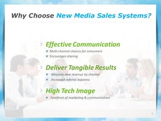 Why Choose New Media Sales Systems?



        Effective Communication
         Multi-channel choices for consumers
         Encourages sharing


        Deliver Tangible Results
          Measure new revenue by channel
          Increased referral business


        High Tech Image
         Forefront of marketing & communication



                                                  6
 