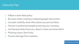 1. Follow a clean desk policy
2. Be aware when creating or disposing paper documents.
3. Consider carefully what information you put out there.
4. Prevent unauthorized people accessing your company.
5. Just because they know you, doesn’t mean you know them!
6. Phishing scams: Don’t bite.
7. Prevent damage from malware.
7SecurityTips
 