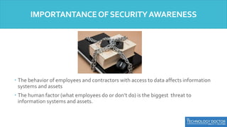  The behavior of employees and contractors with access to data affects information
systems and assets
 The human factor (what employees do or don’t do) is the biggest threat to
information systems and assets.
IMPORTANTANCEOFSECURITYAWARENESS
 