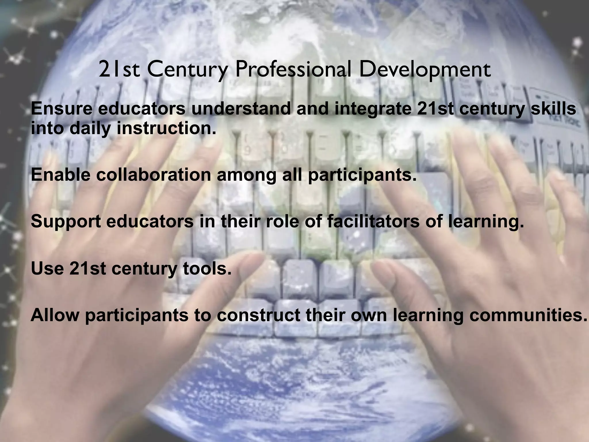 21st Century Professional Development
Ensure educators understand and integrate 21st century skills
into daily instruction.

Enable collaboration among all participants.

Support educators in their role of facilitators of learning.

Use 21st century tools.

Allow participants to construct their own learning communities.
 