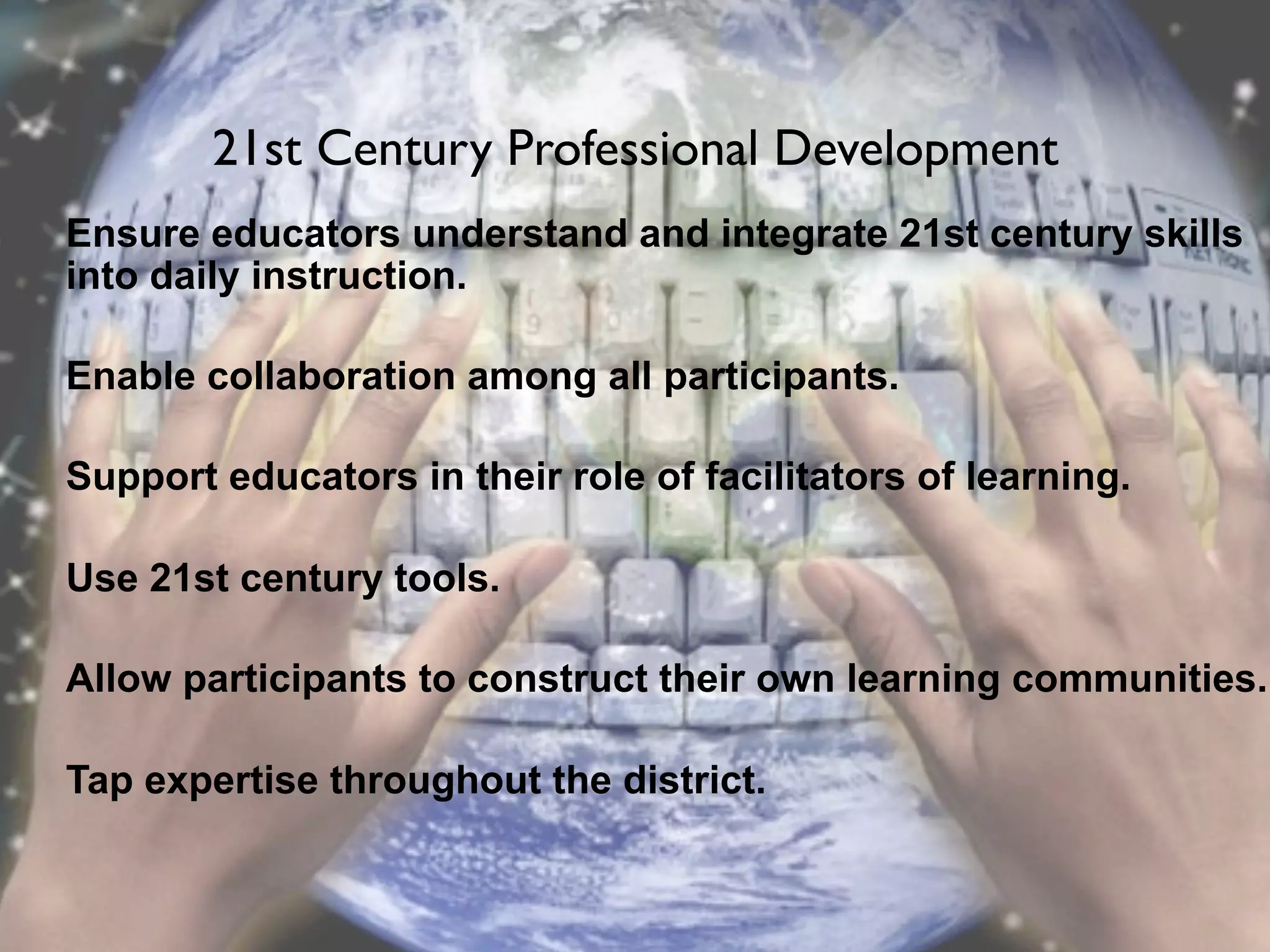 21st Century Professional Development
Ensure educators understand and integrate 21st century skills
into daily instruction.

Enable collaboration among all participants.

Support educators in their role of facilitators of learning.

Use 21st century tools.

Allow participants to construct their own learning communities.

Tap expertise throughout the district.
 