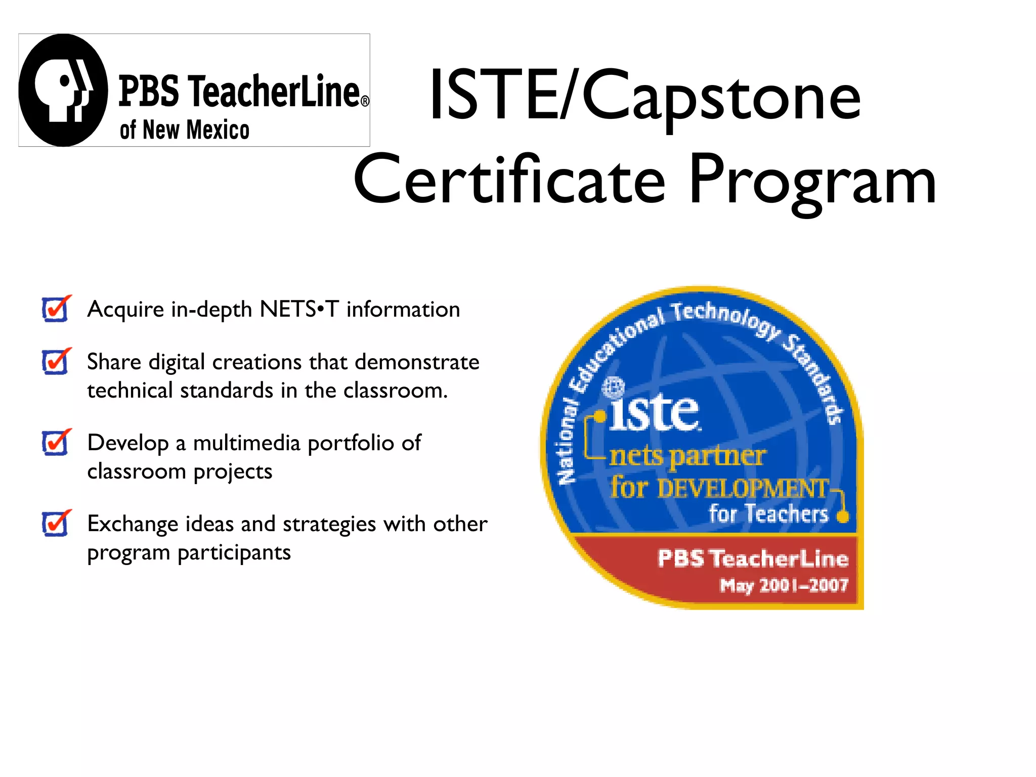 ISTE/Capstone
                          Certiﬁcate Program
Acquire in-depth NETS•T information

Share digital creations that demonstrate
technical standards in the classroom.

Develop a multimedia portfolio of
classroom projects

Exchange ideas and strategies with other
program participants
 