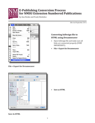 E-Publishing Conversion Process
            for NMSU Extension Numbered Publications
            by Ana Henke and Frank Sholedice

                                                                          (Revised September 2011)




                                                   Converting InDesign file to

                                                   •	 Open InDesign file and make sure all
                                                   HTML using Dreamweaver

                                                      links are connected properly (VERY
                                                      IMPORTANT!).
                                                   •	 File > Export for Dreamweaver




File > Export for Dreamweaver




                                                   •	 Save as HTML




Save As HTML

                                               1
 
