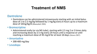 Treatment of NMS
Dantrolene
• Dantrolene can be administered intravenously starting with an initial bolus
dose of 1 to 2.5 mg/kg followed by 1 mg/kg every 6 hours up to a maximum
dose of 10mg/kg/d (Bhanushali 2004)
• Bromocriptine
• Administered orally (or via NG tube), starting with 2.5 mg 2 or 3 times daily
and increasing doses by 2.5 mg every 24 hours until a response or until
reaching a maximum dose of 45 mg/d for at least 10 days (Strawn 2007)
• Amantadine
• 200-400 mg/day
• Levodopa
14
 