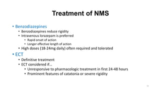 Treatment of NMS
• Benzodiazepines
• Benzodiazepines reduce rigidity
• Intravenous lorazepam is preferred
• Rapid onset of action
• Longer effective length of action
• High doses (18-24mg daily) often required and tolerated
• ECT
• Definitive treatment
• ECT considered if…
• Unresponsive to pharmacologic treatment in first 24-48 hours
• Prominent features of catatonia or severe rigidity
15
 