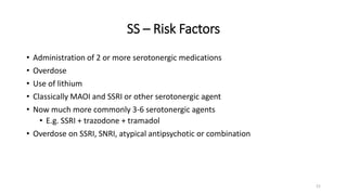 SS – Risk Factors
• Administration of 2 or more serotonergic medications
• Overdose
• Use of lithium
• Classically MAOI and SSRI or other serotonergic agent
• Now much more commonly 3-6 serotonergic agents
• E.g. SSRI + trazodone + tramadol
• Overdose on SSRI, SNRI, atypical antipsychotic or combination
21
 
