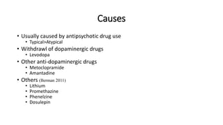 Causes
• Usually caused by antipsychotic drug use
• Typical>Atypical
• Withdrawl of dopaminergic drugs
• Levodopa
• Other anti-dopaminergic drugs
• Metoclopramide
• Amantadine
• Others (Berman 2011)
• Lithium
• Promethazine
• Phenelzine
• Dosulepin
 