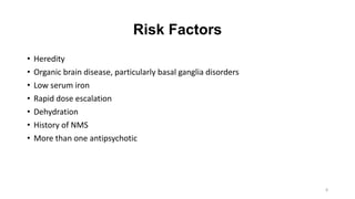 Risk Factors
• Heredity
• Organic brain disease, particularly basal ganglia disorders
• Low serum iron
• Rapid dose escalation
• Dehydration
• History of NMS
• More than one antipsychotic
8
 