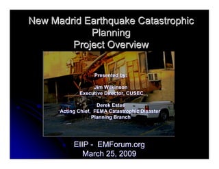 New Madrid Earthquake Catastrophic
            Planning
        Project Overview

                   Presented by:

                  Jim Wilkinson
             Executive Director, CUSEC

                     Derek Estes
      Acting Chief, FEMA Catastrophic Disaster
                   Planning Branch




           EIIP - EMForum.org
              March 25, 2009
 