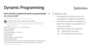 Dynamic Programming
● To grown-ups
○ In Mathematical Optimization and
Computation Programming Method
○ Simplifying a problem by breaking it
down into simpler sub-problems in a
recursive manner.
○ Applicable under two conditions
■ optimal sub-structure
■ overlapping sub-problems
Definition
 