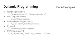 Dynamic Programming
● Word Segmentation
○ “whatdoesthisreferto” ⇒ “what does this refer to”
● Best segmentation Ps
○ one with highest probability
● Probability of a segmentation
○ Pw
(first word) x Ps
(rest of segmentation)
● Pw
(word)
○ estimated by counting (unigram)
● Ps
(“choosespain”)
○ Pw
(“choose”) x Pw
(“spain”) > Pw
(“chooses”) x Pw
(“pain”)
Code Examples
 
