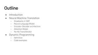 Outline
● Introduction
● Neural Machine Translation
○ Drawbacks in SMT
○ Neural Language Model
○ Encoder-Decoder architecture
○ Attention Model
○ Ro-Ko Transliterator
● Dynamic Programming
○ Definition
○ Code examples
 