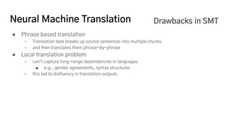 Neural Machine Translation
● Phrase based translation
○ Translation task breaks up source sentences into multiple chunks
○ and then translates them phrase-by-phrase
● Local translation problem
○ can’t capture long-range dependencies in languages
■ e.g., gender agreements, syntax structures
○ this led to disfluency in translation outputs
Drawbacks in SMT
 