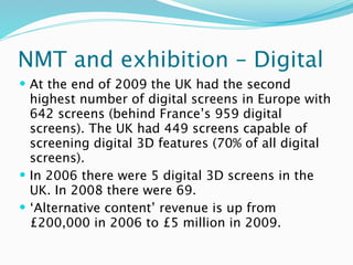 NMT and exhibition – Digital
 At the end of 2009 the UK had the second
  highest number of digital screens in Europe with
  642 screens (behind France’s 959 digital
  screens). The UK had 449 screens capable of
  screening digital 3D features (70% of all digital
  screens).
 In 2006 there were 5 digital 3D screens in the
  UK. In 2008 there were 69.
 ‘Alternative content’ revenue is up from
  £200,000 in 2006 to £5 million in 2009.
 