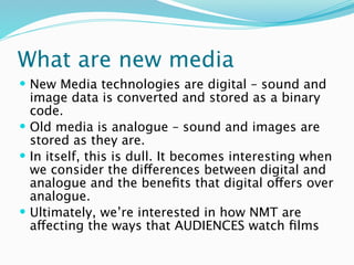 What are new media
 New Media technologies are digital – sound and
  image data is converted and stored as a binary
  code.
 Old media is analogue – sound and images are
  stored as they are.
 In itself, this is dull. It becomes interesting when
  we consider the differences between digital and
  analogue and the beneﬁts that digital offers over
  analogue.
 Ultimately, we’re interested in how NMT are
  affecting the ways that AUDIENCES watch ﬁlms
 