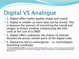 Digital VS Analogue
 1. Digital offers better quality image and sound.
 2. Digital is smaller so more data can be stored. This
  is because the process of converting the sound and
  images to binary involves compressing the info.
  Look at the size of a UMD!
 3. Digital offers audiences the chance to interact
  because we access certain parts of the digital code.
 4. Digital has led to convergence – i.e. technologies
  becoming combined.
   The Universal Media Disc (UMD) is an optical disc medium developed by Sony for use on their PlayStation Portable handheld
    gaming and multimedia platform. It can hold up to 1.8 gigabytes of data and is capable of housing video games, feature-length
    ﬁlms, and music.
 