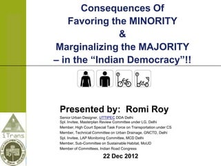 Consequences Of
    Favoring the MINORITY
               &
Marginalizing the MAJORITY
– in the “Indian Democracy”!!



 Presented by: Romi Roy
 Senior Urban Designer, UTTIPEC DDA Delhi
 Spl. Invitee, Masterplan Review Committee under LG, Delhi
 Member, High Court Special Task Force on Transportation under CS
 Member, Technical Committee on Urban Drainage, GNCTD, Delhi
 Spl. Invitee, LAP Monitoring Committee, MCD Delhi
 Member, Sub-Committee on Sustainable Habitat, MoUD
 Member of Committees, Indian Road Congress

                         22 Dec 2012
 