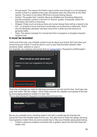 •   Annual report: The reason the Feltron report works even though it is not evergreen
      content is that it is updated every year and placed upon the same link as the other
      reports. The same is true about SEOmoz’s annual ranking reports.
  •   Guides: The guides that I mention above by Distilled and Smashing Magazine
      provide evergreen content in the form of “how-to” guides. Everybody needs this
      information and will for a long time.
  •   Widgets: Pretty much as long as there are human beings there will be a desire to be
      rich…or at least to know how long it would take you to become a millionaire. That’s
      why the Bankrate calculator has been around for a while and will continue to
      generate traffic.
  •   Tools: The classic example for a broad tool that is evergreen is Google’s keyword
      research tool.
It must be branded
At the end of the day, your linkable content must be about your brand. But more than just
announcing your brand, it must be done in such a way that promotes adoption after
someone reads, watches or uses it.
For example, my company announces that our survey tool is “Powered by KISSinsights.”




That’s the exchange we make for allowing someone to use the tool for free. You’ll also see
copy that reads “Get this widget,” which helps promote the adoption and spread of the tool
by encouraging people to embed it in their site.
This is what standard infographic branding element looks like:




But as you probably know, branding doesn’t end with a simple tag line that lets the
consumer know the linkable asset is from you. You also have to make the design stunning.
Good graphics matter! Here are some simple tips to help your linkable asset great-looking:
  •    Create a seductive headline combined with a graphic above the fold that stops the
       reader cold.

                                                                                       100
 