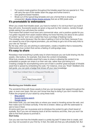 •    Put custom-made graphics throughout the linkable asset that are special to it. This
       will carry the eye of the reader down the page and further brand it.
  •    Use graphics-based headers.
  •    Break out of the typical blog template and use a format that is shocking or
       unexpected. Boston Globe shares pictures that are at 900 pixels wide.
It’s promotable to webmasters
When you create that linkable asset, you have to market it. It’s not true that if you build it
they will come. Successful assets are given a big push by their creators, namely through
emails asking if you will share the content.
That means that content must have zero commercial value, and a positive upside for you.
I’ve gotten requests from asset creators letting me know that they are about to let a piece
of content “go live” and I and a select few have a privilege of leaking it early.
This strategy works because I like the idea of getting in front of the flood, because if you
are viewed as one of the original promoters, you are likely to get a lot of the early links to
your site via “hat tips.”
By the way, when you are pitching to webmasters, create a headline that is newsworthy.
Webmasters love content that carries a feeling of cutting-edge news.
It’s easy to share
Nowadays most everything is pretty easy to share because you can build sharing into the
assets—like buttons, for example, that share the content immediately.
What truly creates a linkable asset that’s easy to share is allowing the content to be
embedded so people can share it on their own site, rather than just linking to it.
Creating a badge for accomplishing some sort of task is another great example of linkable
asset that is spread by embedding the code. For instance, once you “finish” Distilled’s link
bait guide, you can grab a badge that shows off your new knowledge:




Monitoring your linkable asset

The wonderful thing with these assets is that you can leverage their appeal throughout the
year, or even over years. But you can’t know how they’re doing if you don’t monitor them.
Follow the progress of your asset by using these tools:
  •    Blog search
  •    Social mentions search
  •    Google alerts
With these tools, you can keep tabs on where your asset is traveling across the web, and
then make sure it’s linked correctly. If the link is broken, follow up with the webmaster to
ask to have it fixed.
At some point you can re-purpose and re-introduce the content to get a fresh boost of
eyeballs. But if you are not keeping track of all the mentions and links, then you won’t be
able to find fresh places to promote it.
Start today

Can you see now how the linkable asset is a pretty big task? It takes time to create, and
you may not succeed on your first try. In fact, the odds are that you will probably fail. But

                                                                                            101
 