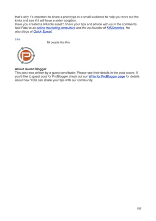 that’s why it’s important to share a prototype to a small audience to help you work out the
kinks and see if it will have a wider adoption.
Have you created a linkable asset? Share your tips and advice with us in the comments.
Neil Patel is an online marketing consultant and the co-founder of KISSmetrics. He
also blogs at Quick Sprout.

Like
                       18 people like this.




About Guest Blogger
This post was written by a guest contributor. Please see their details in the post above. If
you'd like to guest post for ProBlogger check out our Write for ProBlogger page for details
about how YOU can share your tips with our community.




                                                                                          102
 