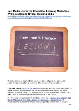 New Media Literacy In Education: Learning Media Use
While Developing Critical Thinking Skills
Retrieved from http://www.masternewmedia.org/learning_educational_technologies/media-literacy/
new-media-literacy-critical-thinking-Howard-Rheingold-20071019.htm on Marrch 1, 2013




"When it comes to helping them learn how to be citizens in a democracy,
media literacy education is central to 21st century civic education."


Learning to use participatory media technologies, refining one's own ability to
speak, present and communicate visually may indeed be among the most
precious skills that the young generations of digital natives need to learn if you
want them to be able to affect sensible change in the future.

The following two-part essay is the basic script for a keynote presentation that
Howard Rheingold delivered a couple of weeks ago to education.au. It
introduces the foundations for understanding media literacy role in today's
                                                                                           104
 
