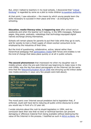 But, when I talked to teachers in my local schools, I discovered that "critical
thinking" is regarded by some as a plot to incite children to question authority.

At that point, I saw education – the means by which young people learn the
skills necessary to succeed in their place and time – as diverging from
schooling.



Education, media-literacy-wise, is happening now after school and on
weekends and when the teacher isn't looking, in the SMS messages, MySpace
pages, blog posts, podcasts, videoblogs that technology-equipped digital
natives exchange among themselves.

Schools will remain places for parents to put their kids while they go to work,
and for society to train a fresh supply of citizen-worker-consumers to be
employed by the industries of their time.

But the kind of questioning, collaborative, active, lateral rather than
hierarchical pedagogy that participatory media both forces and enables is not
the kind of change that takes place quickly or at all in public schools.



The second phenomenon that impressed me when my daughter was in
middle-school, when the pre-web Internet was beginning to make news in the
mid-1990s, was the big fuss about pornography on the Internet (at the same
time that the Telecommunication Act of 1996 was divvying up the trillion dollar
new media economy in ways very few people were told about).




The moral panic over Internet sexual predators led to legislation that, if
enforced, could well have led to reducing all public online discourse to what
you would say in front of a 12 year old.

I wrote columns about the rush to stupid legislation in 1994, and my
conclusion back then was that no laws or technical barriers can prevent
damaging or offensive material from being available without destroying the
value of the Internet in the process. I testified as such in ACLU vs Reno, my

                                                                                107
 