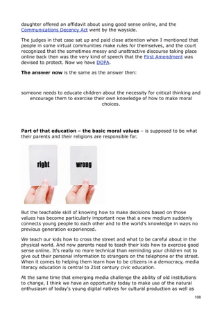 daughter offered an affidavit about using good sense online, and the
Communications Decency Act went by the wayside.

The judges in that case sat up and paid close attention when I mentioned that
people in some virtual communities make rules for themselves, and the court
recognized that the sometimes messy and unattractive discourse taking place
online back then was the very kind of speech that the First Amendment was
devised to protect. Now we have DOPA.

The answer now is the same as the answer then:



someone needs to educate children about the necessity for critical thinking and
   encourage them to exercise their own knowledge of how to make moral
                                 choices.




Part of that education – the basic moral values – is supposed to be what
their parents and their religions are responsible for.




But the teachable skill of knowing how to make decisions based on those
values has become particularly important now that a new medium suddenly
connects young people to each other and to the world's knowledge in ways no
previous generation experienced.

We teach our kids how to cross the street and what to be careful about in the
physical world. And now parents need to teach their kids how to exercise good
sense online. It's really no more technical than reminding your children not to
give out their personal information to strangers on the telephone or the street.
When it comes to helping them learn how to be citizens in a democracy, media
literacy education is central to 21st century civic education.

At the same time that emerging media challenge the ability of old institutions
to change, I think we have an opportunity today to make use of the natural
enthusiasm of today's young digital natives for cultural production as well as
                                                                             108
 