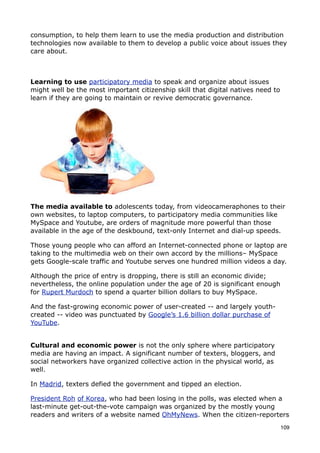 consumption, to help them learn to use the media production and distribution
technologies now available to them to develop a public voice about issues they
care about.



Learning to use participatory media to speak and organize about issues
might well be the most important citizenship skill that digital natives need to
learn if they are going to maintain or revive democratic governance.




The media available to adolescents today, from videocameraphones to their
own websites, to laptop computers, to participatory media communities like
MySpace and Youtube, are orders of magnitude more powerful than those
available in the age of the deskbound, text-only Internet and dial-up speeds.

Those young people who can afford an Internet-connected phone or laptop are
taking to the multimedia web on their own accord by the millions– MySpace
gets Google-scale traffic and Youtube serves one hundred million videos a day.

Although the price of entry is dropping, there is still an economic divide;
nevertheless, the online population under the age of 20 is significant enough
for Rupert Murdoch to spend a quarter billion dollars to buy MySpace.

And the fast-growing economic power of user-created -- and largely youth-
created -- video was punctuated by Google’s 1.6 billion dollar purchase of
YouTube.


Cultural and economic power is not the only sphere where participatory
media are having an impact. A significant number of texters, bloggers, and
social networkers have organized collective action in the physical world, as
well.

In Madrid, texters defied the government and tipped an election.

President Roh of Korea, who had been losing in the polls, was elected when a
last-minute get-out-the-vote campaign was organized by the mostly young
readers and writers of a website named OhMyNews. When the citizen-reporters
                                                                                  109
 