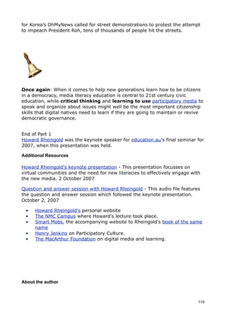 for Korea’s OhMyNews called for street demonstrations to protest the attempt
to impeach President Roh, tens of thousands of people hit the streets.




Once again: When it comes to help new generations learn how to be citizens
in a democracy, media literacy education is central to 21st century civic
education, while critical thinking and learning to use participatory media to
speak and organize about issues might well be the most important citizenship
skills that digital natives need to learn if they are going to maintain or revive
democratic governance.


End of Part 1
Howard Rheingold was the keynote speaker for education.au's final seminar for
2007, when this presentation was held.

Additional Resources

Howard Rheingold's keynote presentation - This presentation focusses on
virtual communities and the need for new literacies to effectively engage with
the new media. 2 October 2007

Question and answer session with Howard Rheingold - This audio file features
the question and answer session which followed the keynote presentation.
October 2, 2007

 •    Howard Rheingold's personal website
 •    The NMC Campus where Howard's lecture took place.
 •    Smart Mobs, the accompanying website to Rheingold's book of the same
      name
 •    Henry Jenkins on Participatory Culture.
 •    The MacArthur Foundation on digital media and learning.




About the author



                                                                              110
 