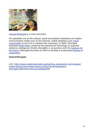 Howard Rheingold is a critic and writer.

His specialties are on the cultural, social and political implications of modern
communication media such as the Internet, mobile telephony and virtual
communities (a term he is credited with inventing). In 2002, Rheingold
published Smart Mobs, exploring the potential for technology to augment
collective intelligence. Shortly thereafter, in conjunction with the Institute for
the Future, Rheingold launched an effort to develop a broad-based literacy of
cooperation.

Howard Rheingold -


Link: http://www.masternewmedia.org/learning_educational_technologies/
media-literacy/new-media-literacy-critical-thinking-Howard-
Rheingold-20071019.htm#ixzz1pMEgHRiW




                                                                                 111
 
