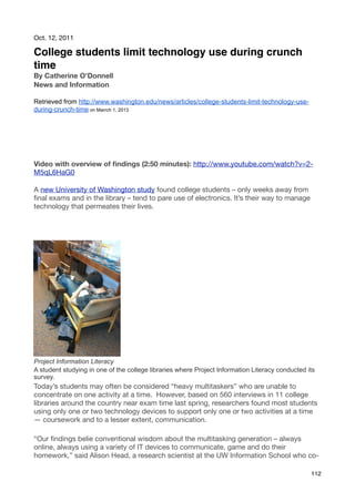 Oct. 12, 2011

College students limit technology use during crunch
time
By Catherine O'Donnell
News and Information

Retrieved from http://www.washington.edu/news/articles/college-students-limit-technology-use-
during-crunch-time on Marrch 1, 2013




Video with overview of ﬁndings (2:50 minutes): http://www.youtube.com/watch?v=2-
M5qL6HaG0

A new University of Washington study found college students – only weeks away from
ﬁnal exams and in the library – tend to pare use of electronics. It’s their way to manage
technology that permeates their lives.




Project Information Literacy
A student studying in one of the college libraries where Project Information Literacy conducted its
survey.
Today’s students may often be considered “heavy multitaskers” who are unable to
concentrate on one activity at a time.  However, based on 560 interviews in 11 college
libraries around the country near exam time last spring, researchers found most students
using only one or two technology devices to support only one or two activities at a time
— coursework and to a lesser extent, communication.

“Our ﬁndings belie conventional wisdom about the multitasking generation – always
online, always using a variety of IT devices to communicate, game and do their
homework,” said Alison Head, a research scientist at the UW Information School who co-

                                                                                                 112
 