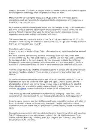directed the study. “Our ﬁndings suggest students may be applying self-styled strategies
for dialing down technology when the pressure is most on them.”

Many students were using the library as a refuge and to limit technology-based
distractions, such as Facebook. Few had used books, electronic or print resources, or
librarians in the previous hour.

Most said they were in the library because it was the best place they could concentrate,
feel more studious and take advantage of library equipment, such as computers and
printers. Almost 40 percent had used the library’s computers or printers; the rest
depended on materials and devices brought with them.

The researchers also found that students use Facebook as a reward after 15, 30 or 60
minutes of study. During the interviews, one student said, “If I get done reading a chapter,
then I get on Facebook as a reward.”

Project Information Literacy
A group of students in a college library Project Information Literacy visited in the last few weeks of
a term.
But while students pare down to essential technology at crunch time, some were
inventive in the way they had used it earlier. Two thirds said they had used social media
for coursework during the term. In post-interview discussions, students mentioned
Facebook for coordinating meetings with classmates, and to a lesser extent, YouTube
tutorials to understand material not clear in either textbooks or classroom instruction.

“I am no longer bound by what the professor gives me in a class, and his perspective on
something,” said one student. “There are lots of engineering forums that I can just
Google.”

Students were inventive in other ways as well. One said she used her smart phone to
record lecture notes so she could listen again and again. Another student said he
photographed problem sets from a library-reserve copy of a math book he couldn’t
afford. He planned to study the problem sets while riding a bus. Yet another used a
website, StudyBlue, to create ﬂashcards to review on her smart phone.

“The means by which students learn is fundamentally changing,” Head said, "and
educators from kindergarten all the way through graduate school must recognize it."

In some cases, students said they left laptops at home to avoid temptation, and relied on
library equipment to write papers or study. And again, despite the vast amount of
information available on the Web, 61 percent of students had only one or two websites
open.

Researchers observed and interviewed students rather than merely rely on self-reporting.
The 10 colleges where data was gathered included the UW, the University of Puget
Sound, Northern Kentucky University, the City College of San Francisco, Ohio State
University and Tufts University.



                                                                                                   113
 