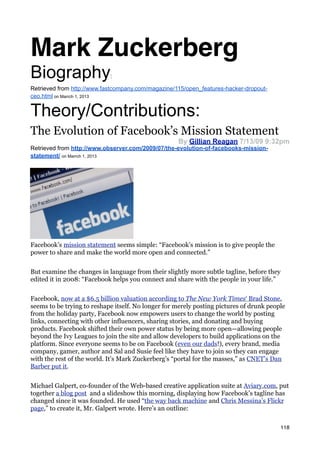 Mark Zuckerberg
Biography                   :

Retrieved from http://www.fastcompany.com/magazine/115/open_features-hacker-dropout-
ceo.html on Marrch 1, 2013


Theory/Contributions:
The Evolution of Facebook’s Mission Statement
                                                    By Gillian Reagan 7/13/09 9:32pm
Retrieved from http://www.observer.com/2009/07/the-evolution-of-facebooks-mission-
statement/ on Marrch 1, 2013




Facebook’s mission statement seems simple: “Facebook’s mission is to give people the
power to share and make the world more open and connected.”


But examine the changes in language from their slightly more subtle tagline, before they
edited it in 2008: “Facebook helps you connect and share with the people in your life.”


Facebook, now at a $6.5 billion valuation according to The New York Times‘ Brad Stone,
seems to be trying to reshape itself. No longer for merely posting pictures of drunk people
from the holiday party, Facebook now empowers users to change the world by posting
links, connecting with other influencers, sharing stories, and donating and buying
products. Facebook shifted their own power status by being more open—allowing people
beyond the Ivy Leagues to join the site and allow developers to build applications on the
platform. Since everyone seems to be on Facebook (even our dads!), every brand, media
company, gamer, author and Sal and Susie feel like they have to join so they can engage
with the rest of the world. It’s Mark Zuckerberg’s “portal for the masses,” as CNET’s Dan
Barber put it.


Michael Galpert, co-founder of the Web-based creative application suite at Aviary.com, put
together a blog post and a slideshow this morning, displaying how Facebook’s tagline has
changed since it was founded. He used “the way back machine and Chris Messina’s Flickr
page,” to create it, Mr. Galpert wrote. Here’s an outline:

                                                                                           118
 