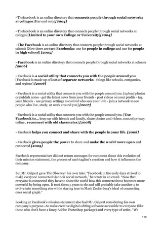 –Thefacebook is an online directory that connects people through social networks
at colleges [Harvard only][2004]


–Thefacebook is an online directory that connects people through social networks at
colleges [Limited to your own College or University][2004]


–The Facebook is an online directory that connects people through social networks at
schools [Now there are two Facebooks: one for people in college and one for people
in high school] [2005]


–Facebook is an online directory that connects people through social networks at schools
[2006]


–Facebook is a social utility that connects you with the people around you
[Facebook is made up of lots of separate networks - things like schools, companies,
and regions] [2006]


–Facebook is a social utility that connects you with the people around you. [upload photos
or publish notes - get the latest news from your friends - post videos on your profile - tag
your friends - use privacy settings to control who sees your info - join a network to see
people who live, study, or work around you] [2007]


–Facebook is a social utility that connects you with the people around you. [Use
Facebook to… keep up with friends and family, share photos and videos, control privacy
online , reconnect with old classmates] [2008]


–Facebook helps you connect and share with the people in your life. [2008]


–Facebook gives people the power to share and make the world more open and
connected.[2009]


Facebook representatives did not return messages for comment about this evolution of
their mission statement, the process of each tagline’s creation and how it influences the
company.


But Mr. Galpert gave The Observer his own take: “Facebook in the early days strived to
make everyone connected via their social network,” he wrote in an email. “Now that
everyone is connected they have to show the world how this connectedness becomes more
powerful by being open. It took them 5 years to do and will probably take another 5 to
evolve into something else while staying true to Mark Zuckerberg’s ideal of connecting
ones social graph.”


Looking at Facebook’s mission statement also had Mr. Galpert considering his own
company’s purpose—to make creative digital editing software accessible to everyone (like
those who don’t have a fancy Adobe Photoshop package) and every type of artist. “We

                                                                                            119
 