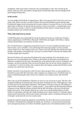 smartphone, while lying in bed, waiting for a bus or pretending to work. You can look up old
friends, make new ones, share photos, arrange parties and tell each other what you thought of the
latest George Clooney ﬁlm.

In this section

As more people join Facebook, its appeal grows. Those who sign up (and it’s free) have access to a
wider circle. Those who don’t can feel excluded. This powerful feedback loop has already made
Facebook the biggest social-networking site in many countries. It accounts for one in seven minutes
spent online worldwide. Its growth may be slowing in some rich countries—unsurprisingly, given
how enormous it already is. And it is in effect blocked in China. But it is still growing fast in big
emerging markets such as Brazil and India.

With a little help from my friends

A $100 billion price tag would hardly be cheap, but other tech giants are worth more: Google’s
market capitalisation is $190 billion, Microsoft’s $250 billion and Apple’s $425 billion. And the
commercial possibilities are immense, for three reasons.

First, Facebook knows a staggering amount about its users. It is also constantly devising ways to
ﬁnd out more, such as Timeline, a new proﬁle page that encourages people to create an online
archive of their lives. The company mines users’ data to work out what they like and then hits their
eyeballs with spookily well-targeted ads. Last year it overtook Yahoo! to become the leading seller
of online display ads in America.

Second, Facebook is the most powerful platform for social marketing. Few sales pitches are as
persuasive as a recommendation from a friend, so the billions of interactions on Facebook now
inﬂuence everything from the music that people buy to the politicians they vote for. Companies, like
teenagers, are discovering that if they are not on Facebook, they are left out. Social commerce (or
“s-commerce”) is still in its infancy, but a study by Booz & Company reckons that $5 billion-worth
of goods were sold in this way last year.

Finally, Facebook is becoming the world’s de facto online passport. Since so many people have a
Facebook account under their real name, other companies are starting to use a Facebook login as a
means of identifying people online. It has even created its own online currency, the Facebook
Credit.

That is the case for Facebullishness. But there are also two sets of reasons to worry. The ﬁrst is the
managerial challenge of jumping from start-up to giant. Facebook has only 3,200 employees, many
of whom will now become paper millionaires. The prospect of having to motivate VIP employees—
Silicon Valley shorthand for workers “vesting in peace”—may explain why Mr Zuckerberg delayed
a ﬂotation so long. With the billions of dollars that the IPO will bring in, the ﬁrm will add more
people and services. It has already rolled out an e-mail service and persuaded millions of other
websites to add buttons and links that enable Facebook users to share material. It is bound to add an
online-search function that will heat up its battle with Google, which is including information from
its Google+ social network in its own search results.

Google has made the jump from popularity to proﬁtability. For all its talk of new revenue streams,
Facebook is still dangerously dependent on display ads. And there is a tension between attracting
users and squeezing money out of them. Facebook’s greatest asset is the information that its users

                                                                                                    121
 