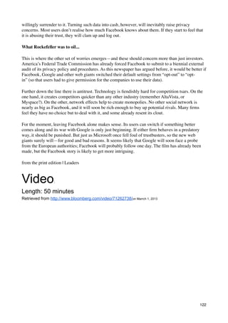 willingly surrender to it. Turning such data into cash, however, will inevitably raise privacy
concerns. Most users don’t realise how much Facebook knows about them. If they start to feel that
it is abusing their trust, they will clam up and log out.

What Rockefeller was to oil...

This is where the other set of worries emerges—and these should concern more than just investors.
America’s Federal Trade Commission has already forced Facebook to submit to a biennial external
audit of its privacy policy and procedures. As this newspaper has argued before, it would be better if
Facebook, Google and other web giants switched their default settings from “opt-out” to “opt-
in” (so that users had to give permission for the companies to use their data).

Further down the line there is antitrust. Technology is ﬁendishly hard for competition tsars. On the
one hand, it creates competitors quicker than any other industry (remember AltaVista, or
Myspace?). On the other, network effects help to create monopolies. No other social network is
nearly as big as Facebook, and it will soon be rich enough to buy up potential rivals. Many ﬁrms
feel they have no choice but to deal with it, and some already resent its clout.

For the moment, leaving Facebook alone makes sense. Its users can switch if something better
comes along and its war with Google is only just beginning. If either ﬁrm behaves in a predatory
way, it should be punished. But just as Microsoft once fell foul of trustbusters, so the new web
giants surely will—for good and bad reasons. It seems likely that Google will soon face a probe
from the European authorities; Facebook will probably follow one day. The ﬁlm has already been
made, but the Facebook story is likely to get more intriguing.

from the print edition | Leaders



Video            :

Length: 50 minutes
Retrieved from http://www.bloomberg.com/video/71262738/on Marrch 1, 2013




                                                                                                  122
 