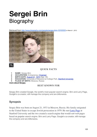 Sergei Brin
Biography                     :



Retrieved from http://www.biography.com/people/sergey-brin-12103333 on Marrch 1, 2013




      2 photos
                                       QUICK FACTS
 1    NAME: Sergey Brin
 2    OCCUPATION: Entrepreneur, Engineer
 3    BIRTH DATE: August 21, 1973 (Age: 38)
 4    EDUCATION: University of Maryland at College Park, Stanford University
 5    PLACE OF BIRTH: Moscow, Russia
more about Sergey
                                   BEST KNOWN FOR

Sergey Brin created Google, the world's most popular search engine. Brin and Larry Page,
Google's co-creator, still manage the company and are billionaires.



Synopsis

Sergey Brin was born on August 21, 1973 in Moscow, Russia. His family emigrated
to the United States to escape Jewish persecution in 1979. He met Larry Page at
Stanford University and the two created a search engine that would sort web pages
based on popular search engine. Brin and Larry Page, Google's co-creator, still manage
the company and are billionaires.




                                                                                        123
 