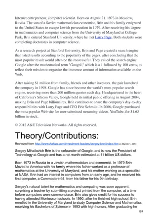 Internet entrepreneur, computer scientist. Born on August 21, 1973 in Moscow,
Russia. The son of a Soviet mathematician economist, Brin and his family emigrated
to the United States to escape Jewish persecution in 1979. After receiving his degree
in mathematics and computer science from the University of Maryland at College
Park, Brin entered Stanford University, where he met Larry Page. Both students were
completing doctorates in computer science.

As a research project at Stanford University, Brin and Page created a search engine
that listed results according to the popularity of the pages, after concluding that the
most popular result would often be the most useful. They called the search engine
Google after the mathematical term "Googol," which is a 1 followed by 100 zeros, to
reﬂect their mission to organize the immense amount of information available on the
Web.

After raising $1 million from family, friends and other investors, the pair launched
the company in 1998. Google has since become the world's most popular search
engine, receiving more than 200 million queries each day. Headquartered in the heart
of California's Silicon Valley, Google held its initial public offering in August 2004,
making Brin and Page billionaires. Brin continues to share the company's day-to-day
responsibilities with Larry Page and CEO Eric Schmidt. In 2006, Google purchased
the most popular Web site for user-submitted streaming videos, YouTube, for $1.65
billion in stock.

© 2012 A&E Television Networks. All rights reserved.


Theory/Contributions:
Retrieved from http://www.Awfwu.com/investment-leaders/sergey-brin/index.htm on Marrch 1, 2013

Sergey Mihailovich Brin is the cofounder of Google, and is now the President of
Technology at Google and has a net worth estimated at 11 billion US dollars.

Born 1973 in Russia to a Jewish mathematician and economist. In 1979 Brin
Moved to America with his family where his father worked as a professor of
mathematics at the University of Maryland, and his mother working as a specialist
at NASA. Brin had an interest in computers from an early age, and he received his
first computer, a Commodore 64, from his father for his 9th birthday.

Sergey's natural talent for mathematics and computing was soon apparent,
surprising a teacher by submitting a project printed from the computer, at a time
before computers were commonplace. Brin also gives credit for his success to
having attended Montessori schools. In 1990, after he finished high school, Brin
enrolled in the University of Maryland to study Computer Science and Mathematics,
receiving his Bachelors of Science in 1993 with high honors. After graduating he
                                                                                                 124
 