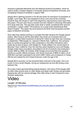 received a graduate fellowship from the National Science Foundation, which he
used to study a masters degree in Computer Science at Stanford University, and
completing it ahead of schedule in august 1995.

Sergey Brin’s defining moment in his life was when he met future Co-president of
Google, Larry Page. Brin was assigned to show Larry around the university.
However they did not get on well in the beginning, arguing about every topic they
discussed. The pair soon found a shared common interest in retrieving information
from large data sets. The pair later wrote what is widely considered their seminal
contribution, a paper called "The Anatomy of a Large-scale Hypertextual Web
Search Engine". The paper has since become the tenth most accessed scientific
paper at Stanford University.

Soon after they started working on a project that later became the Google search
engine. After trying to sell the idea failed, they wrote up a business plan and
brought in a total initial investment of almost $1 million to start their own company.
In September 1998 Google Inc. opened in Menlo Park, California. The company
grew so quickly and gained so many employees’ a few office relocations were
made due to lack of space, with Google Inc. finally settled in its current place at
Mountain View, California. Over the next few years headed by Larry and Sergey
Google made many innovations and added to its list of products and employee’s
(nearly 5000 by 2006). By October 2004 Google announced their first quarterly
results as a public offered company, with record revenues of $805.9 million. As of
2005 Brin has been estimated to be worth US$11 billion and is sixteenth in Forbes
400 list and ranked the 2nd richest American under the age of 40.

Despite Brin’s success, he has remained fairly unknown to the public. He is not
known to live a lavish lifestyle, driving an inexpensive car and still renting a two-
bedroom flat.

He is also a keen gymnast taking trapeze lessons. Like many of the Google staff,
he often rides around work on roller skates and plays roller hockey during breaks.
Keeping ties with his cultural heritage, Brin often dines in San Francisco's many
Russian restaurants.

Video               :

Length: 22 Minutes
Retrieved from http://www.ted.com/talks/sergey_brin_and_larry_page_on_google.html
on Marrch 1, 2013




                                                                                        125
 