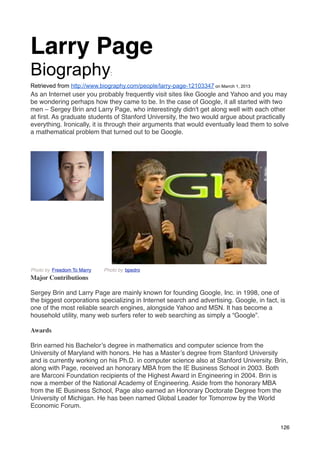 Larry Page
Biography                     :

Retrieved from http://www.biography.com/people/larry-page-12103347 on Marrch 1, 2013
As an Internet user you probably frequently visit sites like Google and Yahoo and you may
be wondering perhaps how they came to be. In the case of Google, it all started with two
men – Sergey Brin and Larry Page, who interestingly didn't get along well with each other
at ﬁrst. As graduate students of Stanford University, the two would argue about practically
everything. Ironically, it is through their arguments that would eventually lead them to solve
a mathematical problem that turned out to be Google. 




Photo by Freedom To Marry   Photo by bpedro
Major Contributions

Sergey Brin and Larry Page are mainly known for founding Google, Inc. in 1998, one of
the biggest corporations specializing in Internet search and advertising. Google, in fact, is
one of the most reliable search engines, alongside Yahoo and MSN. It has become a
household utility, many web surfers refer to web searching as simply a “Google”.

Awards

Brin earned his Bachelor’s degree in mathematics and computer science from the
University of Maryland with honors. He has a Master’s degree from Stanford University
and is currently working on his Ph.D. in computer science also at Stanford University. Brin,
along with Page, received an honorary MBA from the IE Business School in 2003. Both
are Marconi Foundation recipients of the Highest Award in Engineering in 2004. Brin is
now a member of the National Academy of Engineering. Aside from the honorary MBA
from the IE Business School, Page also earned an Honorary Doctorate Degree from the
University of Michigan. He has been named Global Leader for Tomorrow by the World
Economic Forum.


                                                                                           126
 
