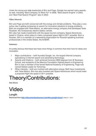 Under the strong and able leadership of Brin and Page, Google has earned many awards,
as well, including “Best Company To Work For” in 2008, “Best Search Engine” in 2003,
and “Best Paid Search Program” also in 2003.

Other Interests

Brin and Page are both concerned with the energy and climate problems. They play a very
active role in getting companies to search for innovative solutions to energy problems.
Both are engaged with Tesla Motors, an alternative energy company that developed Tesla
Roadster, the revolutionary electric battery vehicle.
Brin also has made investments with the space tourism company, Space Adventures,
based in Virginia, which plans to make a proposed space ﬂight in 2011 possible. Born a
Russian, Brin is a member of a networking organization for Russian-speaking business
professionals in the United States, the AmBAR.

Summary

It’s pretty obvious that these two have more things in common than their love for ideas and
innovation.

  1    Major contributions – both founded Google, Inc. the largest Internet company
       specializing in Internet search and advertising technology.
  2    Awards and Citations – both achieved honorary MBA degrees from IE Business
       School, and recipients of the Marconi Foundation Highest Award in Engineering.
       Brin is now a member of the famed National Academy of Engineering. Page was
       named Global Leader for Tomorrow.
  3    Other interests – both are involved with alternative energy. Both have investments
       with Tesla Motors. Brin has also invested with Space Adventures which would make
       a proposed ﬂight into space in 2011 possible.

Theory/Contributions:
See Above



Video             :

Length:
Retrieved from http://documentaryheaven.com/the-google-boys/on Marrch 1, 2013




                                                                                        127
 