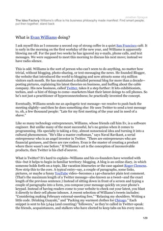 Jonathan Sprague
The Idea Factory Williams's office is his business philosophy made manifest: Find smart people;
put then together; stand back



What is Evan Williams doing?
I ask myself this as I consume a second cup of strong coffee in a quiet San Francisco café. It
is early in the morning on the first workday of the new year, and Williams is apparently
blowing me off. For the past two weeks he has ignored my e-mails, phone calls, and text
messages. We were supposed to meet this morning to discuss his next move; instead we
have radio silence.

This is odd. Williams is the sort of person who can't seem to do anything, no matter how
trivial, without blogging, photo-sharing, or text-messaging the news. He founded Blogger,
the website that introduced the world to blogging and now attracts some 163 million
visitors each month. He has maintained a detailed personal blog for more than a decade--
posting pictures, explaining his latest theories on business, and huffing about the cable
company. His new business, called Twitter, takes it a step further: It lets exhibitionists,
techies, and--a hint of things to come--marketers blast their latest doings to cell phones. So
he's not just a practitioner of hyperconnectedness; he practically invented the concept.

Eventually, Williams sends me an apologetic text message--we resolve to push back the
meeting slightly--and then he does something else: He uses Twitter to send a text message
to, oh, a few thousand people: "Late for my first meeting of the year and in need of a
shave."

Like so many technology entrepreneurs, Williams, whose friends call him Ev, is a software
engineer. But unlike many of the most successful, he's no genius when it comes to
programming. His specialty is taking a tiny, almost nonsensical idea and turning it into a
cultural phenomenon. "He's like a master craftsman," says Naval Ravikant, a serial
entrepreneur who is an angel investor in Twitter. "There are entrepreneurs who are
financial geniuses, and there are raw coders. Evan is the master of creating a product
where there wasn't one before." If Williams's art is the conception of inconceivable
products, then Twitter is his chef-d'oeuvre.

What is Twitter? It's hard to explain--Williams and his co-founders have wrestled with
this--but it helps to begin in familiar territory: blogging. A blog is an online diary, in which
someone holds forth on a topic, like vacation itineraries or the case against Roger Clemens.
Now strip this to the core. A typical entry--say, a couple of paragraphs, some links,
pictures, or maybe a funny YouTube video--becomes a 140-character plain text comment.
(That's the maximum length of a Twitter message--also known as a tweet--and the exact
length of the previous sentence.) Instead of sitting down in front of a screen and typing a
couple of paragraphs into a form, you compose your message quickly on your phone's
keypad. Instead of having readers come to your website to check out your latest, you blast
it directly to their cell phone inboxes. A recent selection of Williams's tweets includes:
"Considering making February external-meeting free," "Relaxing my shoulders. Writing a
little code. Drinking Guayaki," and "Packing my warmest clothes for Chicago." Each
snippet is sent to his 5,644 (and counting) "followers," as they're called in Twitter-speak:
the friends, acquaintances, and stalkers who have elected to keep tabs on his every move.


                                                                                             129
 
