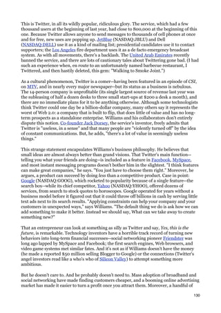 This is Twitter, in all its wildly popular, ridiculous glory. The service, which had a few
thousand users at the beginning of last year, had close to 800,000 at the beginning of this
one. Because Twitter allows anyone to send messages to thousands of cell phones at once
and for free, new uses are popping up. JetBlue (NASDAQ:JBLU) and Dell
(NASDAQ:DELL) use it as a kind of mailing list; presidential candidates use it to contact
supporters; the Los Angeles fire department uses it as a de facto emergency broadcast
system. As with all movements, there's a backlash. The United Arab Emirates recently
banned the service, and there are lots of cautionary tales about Twittering gone bad. (I had
such an experience when, en route to an unfortunately named barbecue restaurant, I
Twittered, and then hastily deleted, this gem: "Walking to Smoke Joint.")

As a cultural phenomenon, Twitter is a comer--having been featured in an episode of CSI,
on MTV, and in nearly every major newspaper--but its status as a business is nebulous.
The 14-person company is unprofitable (its single largest source of revenue last year was
the subleasing of half a dozen desks to three small start-ups at $200 a desk a month), and
there are no immediate plans for it to be anything otherwise. Although some technologists
think Twitter could one day be a billion-dollar company, many others say it represents the
worst of Web 2.0: a company that is built to flip, that does little of value and has no long-
term prospects as a standalone enterprise. Williams and his collaborators don't entirely
dispute this notion. Co-founder Jack Dorsey, the service's inventor, freely admits that
Twitter is "useless, in a sense" and that many people are "violently turned off" by the idea
of constant communications. But, he adds, "there's a lot of value in seemingly useless
things."

This strange statement encapsulates Williams's business philosophy. He believes that
small ideas are almost always better than grand visions. That Twitter's main function--
telling you what your friends are doing--is included as a feature in Facebook, MySpace,
and most instant messaging programs doesn't bother him in the slightest. "I think features
can make great companies," he says. "You just have to choose them right." Moreover, he
argues, a product can succeed by doing less than a competitive product. Case in point:
Google (NASDAQ:GOOG), which rocketed to popularity because of a single feature--the
search box--while its chief competitor, Yahoo (NASDAQ:YHOO), offered dozens of
services, from search to stock quotes to horoscopes. Google operated for years without a
business model before it figured out that it could throw off billions in cash by serving little
text ads next to its search results. "Applying constraints can help your company and your
customers in unexpected ways," says Williams. "The default thing we do is ask how we can
add something to make it better. Instead we should say, What can we take away to create
something new?"

That an entrepreneur can look at something as silly as Twitter and say, Yes, this is the
future, is remarkable. Technology inventors have a horrible track record of turning new
behaviors into long-term financial successes--social networking pioneer Friendster was
long ago lapped by MySpace and Facebook; the first search engines, Web browsers, and
video game systems met similar fates. And it's not as if Williams doesn't have the money
(he made a reported $50 million selling Blogger to Google) or the connections (Twitter's
angel investors read like a who's who of Silicon Valley) to attempt something more
ambitious.

But he doesn't care to. And he probably doesn't need to. Mass adoption of broadband and
social networking have made finding customers cheaper, and a booming online advertising
market has made it easier to turn a profit once you attract them. Moreover, a handful of

                                                                                            130
 