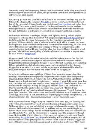 You see Ev nearly lose his company, bring it back from the dead, strike it big, struggle with
the tech support for his new cell phone, and get married. In Williams, a new generation of
entrepreneurs has a mascot.

It's January 31, 2001, and Evan Williams is alone in his apartment, writing a blog post for
Evhead. It's a big one. His company, Pyra Labs, is on life support, and Williams has just
laid off the entire staff. (His co-founder and ex-girlfriend, Meg Hourihan, quit rather than
be laid off.) The trouble is partly the result of the Internet bust--the Nasdaq has been
tanking for months, and Williams's investors have told him he must make do with what
he's got--but it's also, in a strange way, a result of his company's unlikely popularity.

Williams and Hourihan started Pyra, in 1998, with a plan to develop and sell project
management software. They did contract Web programming for Hewlett-Packard to pay
the bills while they developed their product. So they could keep track of each other's
progress, Williams created a piece of software he called Stuff, which, it turned out, was a
far simpler and more useful collaboration tool than the one he was building for Pyra. Stuff
allowed him to quickly upload text to a webpage by filling out a simple form, and it
organized the text by date. He and Hourihan joked that it worked better than their actual
product. Only Williams wasn't joking. While Hourihan was on vacation, in August 2000,
he put it online as Blogger.com.

Blogger took off. Online diaries had existed since the birth of the Internet, but they had
been difficult to maintain and organize and were therefore limited to serious techies.
Blogger made communicating your thoughts to the world much easier and more satisfying:
Fill out a simple form, click a button, and--bang--you're a published writer. By 2001,
Blogger had attracted 100,000 users and the beginnings of what seemed like a healthy
buzz, even though it made no money and had no model for changing that.

So as he sits in his apartment and blogs, Williams finds himself in an odd place. He's
running a company that's more popular and growing faster than he could have possibly
imagined. It's also flat broke. Several weeks earlier, Williams had written a post that
begged users to donate money to keep the servers running. It worked: He raised more than
$10,000 in $10 and $20 money transfers made through PayPal. Now he's got to figure out
how to save the company. Writing the blog post, which he titles "And Then There Was
One," he describes the layoff, wishes his former employees well--"Hopefully our
friendships will survive"--and then finally addresses his customers: "I'm still fighting the
good fight," he writes. "The product, user base, brand, and vision are still somewhat intact.
Amazingly. Thankfully. In fact, I'm actually in surprisingly good shape. I'm optimistic. (I'm
always optimistic.) And I have many, many ideas. (I always have many ideas.)"

With no personnel costs, Blogger hung on. In March, there was a $40,000 licensing deal
with Trellix, a business software start-up whose founder, a Blogger admirer, read about
Williams's plight on his blog and decided he wanted to help save the company. By the late
summer, Williams had a business model. He had been making next to nothing placing
banner ads on people's blogs. Now he would charge those people $12 a year to remove the
ads. Meanwhile, Pyra--and the phenomenon of blogging--grew like gangbusters through
2001. By the middle of 2002, there were 600,000 registered users. In late 2002, Google
came calling. Sergey Brin and Larry Page offered to buy Williams's little company and let
him run it inside their highflying (and still private) search start-up. Williams blogged the
news of his acceptance while delivering a speech at a technology conference. "Holy Crap,"


                                                                                          132
 