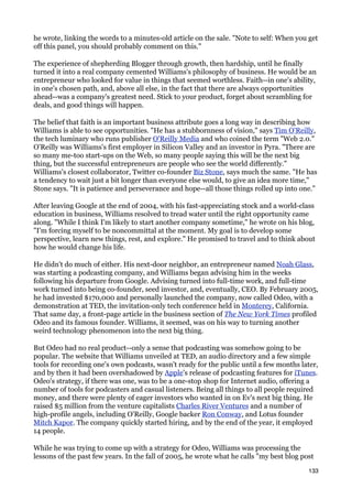 he wrote, linking the words to a minutes-old article on the sale. "Note to self: When you get
off this panel, you should probably comment on this."

The experience of shepherding Blogger through growth, then hardship, until he finally
turned it into a real company cemented Williams's philosophy of business. He would be an
entrepreneur who looked for value in things that seemed worthless. Faith--in one's ability,
in one's chosen path, and, above all else, in the fact that there are always opportunities
ahead--was a company's greatest need. Stick to your product, forget about scrambling for
deals, and good things will happen.

The belief that faith is an important business attribute goes a long way in describing how
Williams is able to see opportunities. "He has a stubbornness of vision," says Tim O'Reilly,
the tech luminary who runs publisher O'Reilly Media and who coined the term "Web 2.0."
O'Reilly was Williams's first employer in Silicon Valley and an investor in Pyra. "There are
so many me-too start-ups on the Web, so many people saying this will be the next big
thing, but the successful entrepreneurs are people who see the world differently."
Williams's closest collaborator, Twitter co-founder Biz Stone, says much the same. "He has
a tendency to wait just a bit longer than everyone else would, to give an idea more time,"
Stone says. "It is patience and perseverance and hope--all those things rolled up into one."

After leaving Google at the end of 2004, with his fast-appreciating stock and a world-class
education in business, Williams resolved to tread water until the right opportunity came
along. "While I think I'm likely to start another company sometime," he wrote on his blog,
"I'm forcing myself to be noncommittal at the moment. My goal is to develop some
perspective, learn new things, rest, and explore." He promised to travel and to think about
how he would change his life.

He didn't do much of either. His next-door neighbor, an entrepreneur named Noah Glass,
was starting a podcasting company, and Williams began advising him in the weeks
following his departure from Google. Advising turned into full-time work, and full-time
work turned into being co-founder, seed investor, and, eventually, CEO. By February 2005,
he had invested $170,000 and personally launched the company, now called Odeo, with a
demonstration at TED, the invitation-only tech conference held in Monterey, California.
That same day, a front-page article in the business section of The New York Times profiled
Odeo and its famous founder. Williams, it seemed, was on his way to turning another
weird technology phenomenon into the next big thing.

But Odeo had no real product--only a sense that podcasting was somehow going to be
popular. The website that Williams unveiled at TED, an audio directory and a few simple
tools for recording one's own podcasts, wasn't ready for the public until a few months later,
and by then it had been overshadowed by Apple's release of podcasting features for iTunes.
Odeo's strategy, if there was one, was to be a one-stop shop for Internet audio, offering a
number of tools for podcasters and casual listeners. Being all things to all people required
money, and there were plenty of eager investors who wanted in on Ev's next big thing. He
raised $5 million from the venture capitalists Charles River Ventures and a number of
high-profile angels, including O'Reilly, Google backer Ron Conway, and Lotus founder
Mitch Kapor. The company quickly started hiring, and by the end of the year, it employed
14 people.

While he was trying to come up with a strategy for Odeo, Williams was processing the
lessons of the past few years. In the fall of 2005, he wrote what he calls "my best blog post

                                                                                           133
 