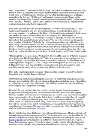 ever." It was called "Ten Rules for Web Startups," and it has since become something of an
Internet classic. (Google the title and you'll get more than a thousand results, near all of
which point to Williams's post.) The lessons were lifted from his experience at Blogger,
particularly the first one, "Be Narrow," which urged entrepreneurs to "Focus on the
smallest possible problem you could solve that would be potentially useful." Other lessons
were "Be Tiny," "Be Picky," and "Be Self-Centered," which discussed the importance of
company founders using their own products.

Even as he wrote his rules, he was ignoring them. He wasn't even podcasting. As Odeo
sputtered, struggling to gain new users, Williams began to see his problem as one of
corporate structure. He had accepted millions of dollars in investment capital, built a team,
and worked the media before he knew what his company was. Odeo needed to
experiment--to play, even. "If we were just two guys in a garage, we could say, 'I don't
know about that idea, but let's see where it goes,' " he says. His solution was to organize
what he called a "hack day." He broke the company into small groups and told them to
spend a day experimenting--not just with podcasting, but with anything that struck their
fancy. It was Dorsey's project that struck Williams's. Dorsey had long been fascinated by
the status function on instant message programs: the short, pithy postings that allow you
to tell your online friends what you are doing. He built a prototype of Twitter in two weeks.

"Thinking twttr is the awesomest," Williams Twittered in March 2006. With little fanfare it
went live in July. Like Blogger before it, Twitter was introduced as an experiment, a fun
little side project. Nonetheless, Williams was excited--more excited than he'd been about
anything that had happened at Odeo. This got him thinking about the hack day that had
led him to Twitter--and then about the two years in which he had struggled to build
anything, despite having plenty of money and all the hype in the world.

How had a single experiment succeeded where an entire company couldn't? And more
important, how could he do more of them?

On October 25, 2006, Williams blogged his answer. He was buying Odeo, taking the odd--
to some, almost unbelievable--step of returning his venture capitalists' money. It cost him
$3 million out of pocket, plus all the cash Odeo still had. It was a lot to pay for a failing
Web company and an unproven prototype.

He called the new endeavor Obvious, a nod to a lesson learned from the success at
Blogger--that seemingly silly and trivial ideas often look like great ones in retrospect.
Obvious would be a workshop where Williams and his cohorts could experiment with ideas
in an environment free from financial distractions. If an idea worked really well, he could
spin it off into an independent company using outside investment. Otherwise, he could
either keep it for Obvious or throw it away. "I don't want to have to worry about getting
buy-in from executives or a board, raising money, worrying about investor's perceptions,
or cashing out," he blogged. The move was widely seen as heroic. "Odeo Buys Back Soul,"
read the headline of gossip blog Valleywag.

Shortly after buying Odeo, Williams wrote a blog post that announced his intentions to sell
the podcasting part of the company--a New York start-up paid a reported $1 million for the
service--and focus on Twitter. The text messaging service had its coming-out party at the
South by Southwest technology festival in March, where conference attendees eagerly
began Twittering one another. From there it grew rapidly, reaching a hundred thousand
users in a matter of weeks and garnering nationwide media coverage. In July, Williams

                                                                                          134
 