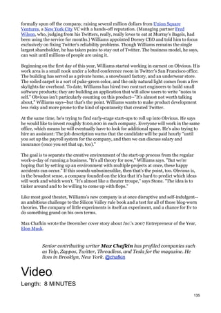 formally spun off the company, raising several million dollars from Union Square
Ventures, a New York City VC with a hands-off reputation. (Managing partner Fred
Wilson, who, judging from his Twitters, really, really loves to eat at Murray's Bagels, had
been using the service for months.) Williams appointed Dorsey CEO and told him to focus
exclusively on fixing Twitter's reliability problems. Though Williams remains the single
largest shareholder, he has taken pains to stay out of Twitter. The business model, he says,
can wait until millions of people are using it.

Beginning on the first day of this year, Williams started working in earnest on Obvious. His
work area is a small nook under a lofted conference room in Twitter's San Francisco office.
The building has served as a private home, a snowboard factory, and an underwear store.
The soiled carpet is a sort of puke-green color, and the only natural light comes from a few
skylights far overhead. To date, Williams has hired two contract engineers to build small
software products; they are building an application that will allow users to write "notes to
self." Obvious isn't particularly counting on this product--"It's almost not worth talking
about," Williams says--but that's the point. Williams wants to make product development
less risky and more prone to the kind of spontaneity that created Twitter.

At the same time, he's trying to find early-stage start-ups to roll up into Obvious. He says
he would like to invest roughly $100,000 in each company. Everyone will work in the same
office, which means he will eventually have to look for additional space. He's also trying to
hire an assistant: The job description warns that the candidate will be paid hourly "until
you set up the payroll system for the company, and then we can discuss salary and
insurance (once you set that up, too)."

The goal is to separate the creative environment of the start-up process from the regular
work-a-day of running a business. "It's all theory for now," Williams says. "But we're
hoping that by setting up an environment with multiple projects at once, these happy
accidents can occur." If this sounds unbusinesslike, then that's the point, too. Obvious is,
in the broadest sense, a company founded on the idea that it's hard to predict which ideas
will work and which won't. "It's almost like a theater troupe," says Stone. "The idea is to
tinker around and to be willing to come up with flops."

Like most good theater, Williams's new company is at once disruptive and self-indulgent--
an ambitious challenge to the Silicon Valley rule book and a test for all of those blog-worn
theories. The company of little experiments is itself an experiment, and a chance for Ev to
do something grand on his own terms.

Max Chafkin wrote the December cover story about Inc.'s 2007 Entrepreneur of the Year,
Elon Musk.


           Senior contributing writer Max Chafkin has profiled companies such
           as Yelp, Zappos, Twitter, Threadless, and Tesla for the magazine. He
           lives in Brooklyn, New York. @chafkin


Video           :

Length: 8 MINUTES
                                                                                          135
 