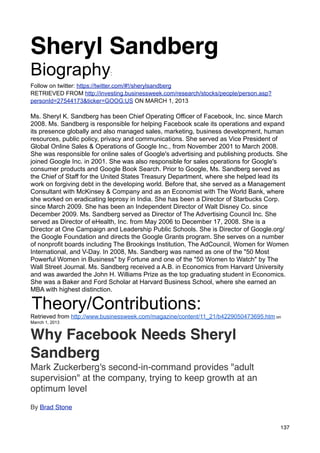 Sheryl Sandberg
Biography                  :

Follow on twitter: https://twitter.com/#!/sherylsandberg
RETRIEVED FROM http://investing.businessweek.com/research/stocks/people/person.asp?
personId=27544173&ticker=GOOG:US ON MARCH 1, 2013

Ms. Sheryl K. Sandberg has been Chief Operating Officer of Facebook, Inc. since March
2008. Ms. Sandberg is responsible for helping Facebook scale its operations and expand
its presence globally and also managed sales, marketing, business development, human
resources, public policy, privacy and communications. She served as Vice President of
Global Online Sales & Operations of Google Inc., from November 2001 to March 2008.
She was responsible for online sales of Google's advertising and publishing products. She
joined Google Inc. in 2001. She was also responsible for sales operations for Google's
consumer products and Google Book Search. Prior to Google, Ms. Sandberg served as
the Chief of Staff for the United States Treasury Department, where she helped lead its
work on forgiving debt in the developing world. Before that, she served as a Management
Consultant with McKinsey & Company and as an Economist with The World Bank, where
she worked on eradicating leprosy in India. She has been a Director of Starbucks Corp.
since March 2009. She has been an Independent Director of Walt Disney Co. since
December 2009. Ms. Sandberg served as Director of The Advertising Council Inc. She
served as Director of eHealth, Inc. from May 2006 to December 17, 2008. She is a
Director at One Campaign and Leadership Public Schools. She is Director of Google.org/
the Google Foundation and directs the Google Grants program. She serves on a number
of nonprofit boards including The Brookings Institution, The AdCouncil, Women for Women
International, and V-Day. In 2008, Ms. Sandberg was named as one of the "50 Most
Powerful Women in Business" by Fortune and one of the "50 Women to Watch" by The
Wall Street Journal. Ms. Sandberg received a A.B. in Economics from Harvard University
and was awarded the John H. Williams Prize as the top graduating student in Economics.
She was a Baker and Ford Scholar at Harvard Business School, where she earned an
MBA with highest distinction.

Theory/Contributions:
Retrieved from http://www.businessweek.com/magazine/content/11_21/b4229050473695.htm on
Marrch 1, 2013


Why Facebook Needs Sheryl
Sandberg
Mark Zuckerberg's second-in-command provides "adult
supervision" at the company, trying to keep growth at an
optimum level
By Brad Stone


                                                                                      137
 